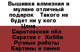 Вышивка алмазная и мулине,отличный подарок!!!Такого не будет ни у кого!!! › Цена ­ 2 500 - Саратовская обл., Саратов г. Хобби. Ручные работы » Картины и панно   